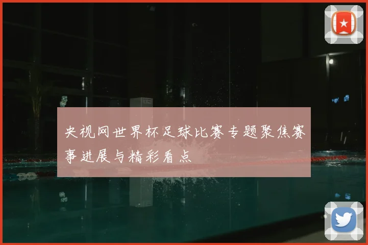 央视网世界杯足球比赛专题聚焦赛事进展与精彩看点