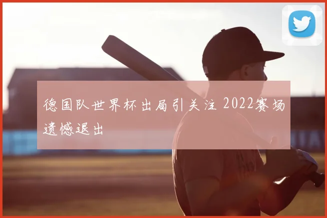 德国队世界杯出局引关注 2022赛场遗憾退出