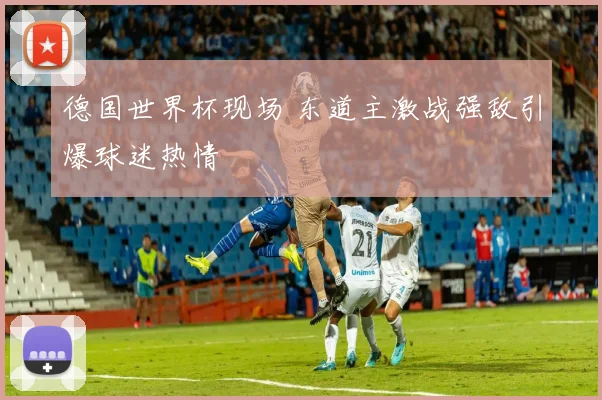德国世界杯现场 东道主激战强敌引爆球迷热情
