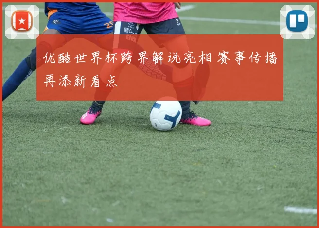 优酷世界杯跨界解说亮相 赛事传播再添新看点