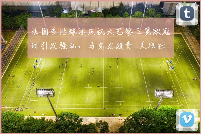 法国多地球迷庆祝大巴黎卫冕欧冠时引发骚乱，马克龙谴责_美联社_时间_城市