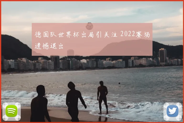 德国队世界杯出局引关注 2022赛场遗憾退出