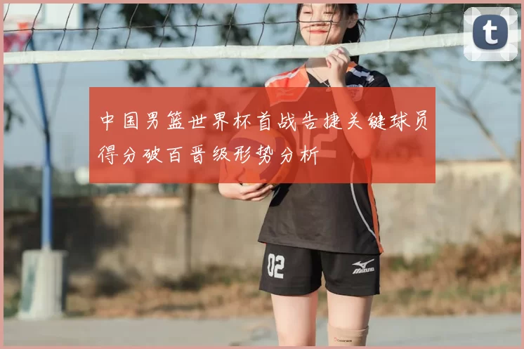中国男篮世界杯首战告捷关键球员得分破百晋级形势分析