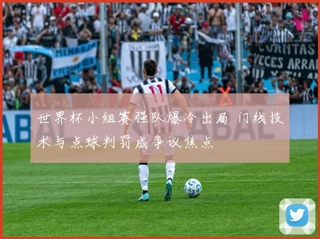 世界杯小组赛强队爆冷出局 门线技术与点球判罚成争议焦点