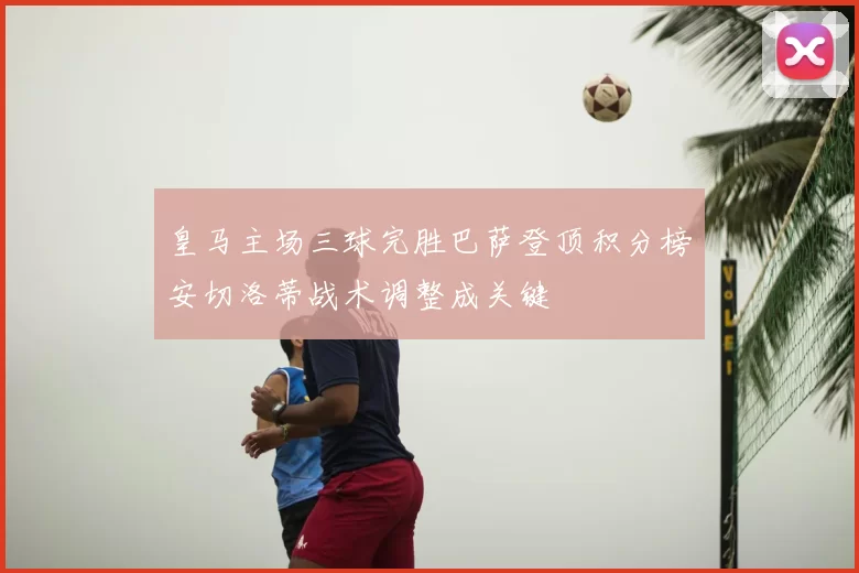 皇马主场三球完胜巴萨登顶积分榜安切洛蒂战术调整成关键