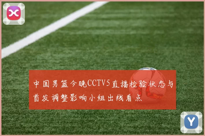 中国男篮今晚CCTV5直播检验状态与首发调整影响小组出线看点