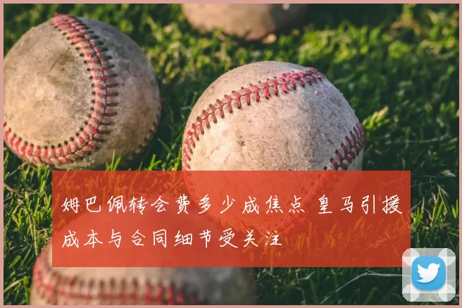 姆巴佩转会费多少成焦点 皇马引援成本与合同细节受关注