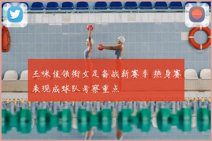 王咪佳领衔女足备战新赛季 热身赛表现成球队考察重点
