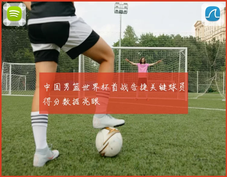 中国男篮世界杯首战告捷关键球员得分数据亮眼