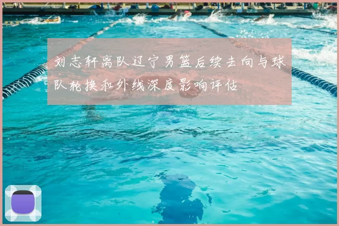 刘志轩离队辽宁男篮后续去向与球队轮换和外线深度影响评估