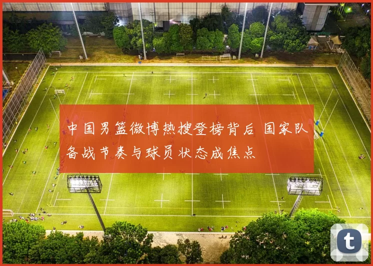中国男篮微博热搜登榜背后 国家队备战节奏与球员状态成焦点