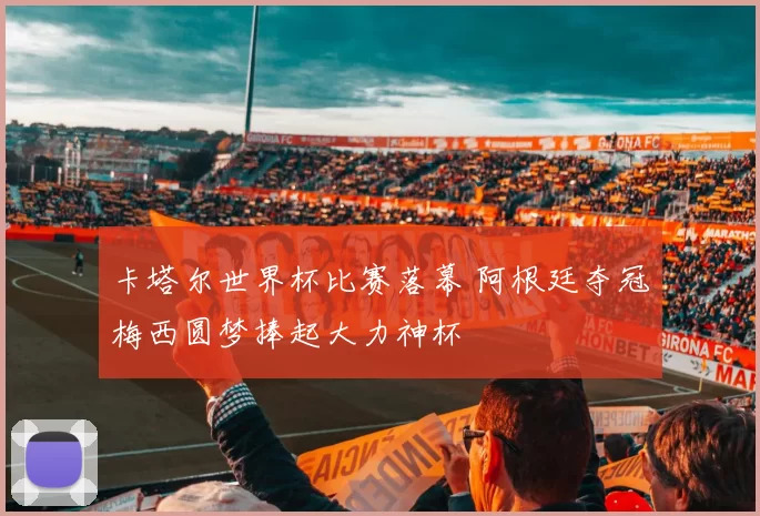 卡塔尔世界杯比赛落幕 阿根廷夺冠梅西圆梦捧起大力神杯