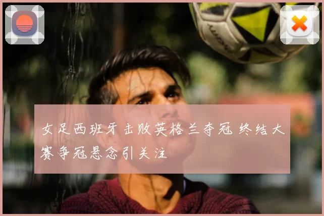 女足西班牙击败英格兰夺冠 终结大赛争冠悬念引关注
