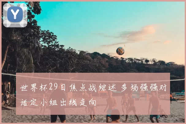 世界杯29日焦点战综述 多场强强对话定小组出线走向