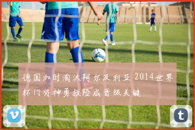 德国加时淘汰阿尔及利亚 2014世界杯门将神勇救险成晋级关键
