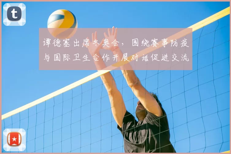 谭德塞出席冬奥会，围绕赛事防疫与国际卫生合作开展对话促进交流协调