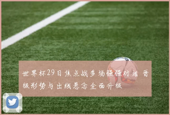 世界杯29日焦点战多场强强对话 晋级形势与出线悬念全面升级