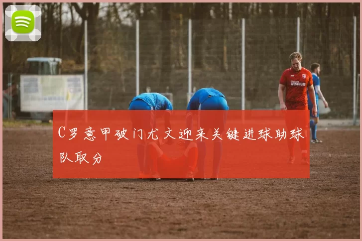 C罗意甲破门尤文迎来关键进球助球队取分