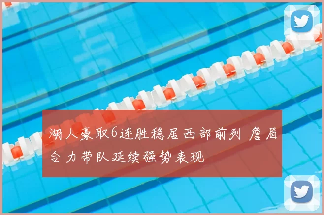 湖人豪取6连胜稳居西部前列 詹眉合力带队延续强势表现