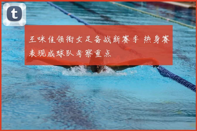 王咪佳领衔女足备战新赛季 热身赛表现成球队考察重点