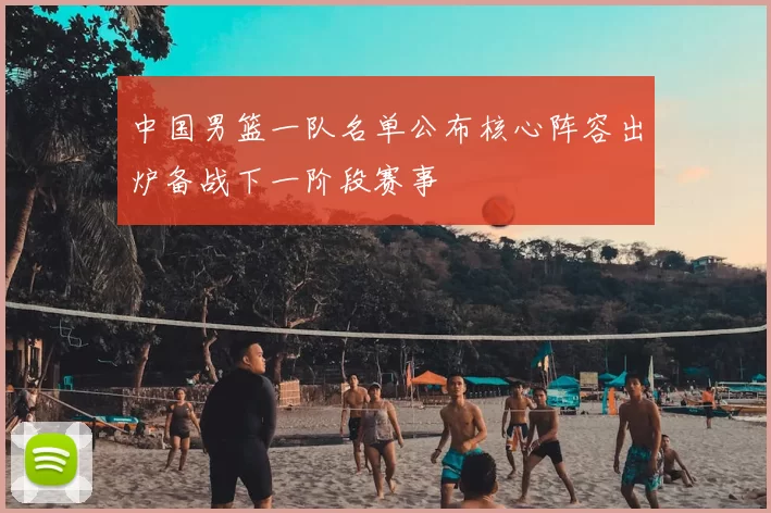 中国男篮一队名单公布核心阵容出炉备战下一阶段赛事