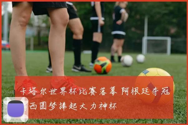 卡塔尔世界杯比赛落幕 阿根廷夺冠梅西圆梦捧起大力神杯