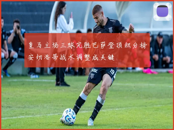 皇马主场三球完胜巴萨登顶积分榜安切洛蒂战术调整成关键
