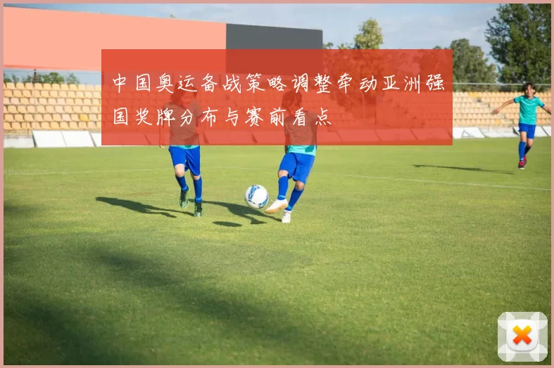 中国奥运备战策略调整牵动亚洲强国奖牌分布与赛前看点