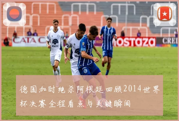 德国加时绝杀阿根廷回顾2014世界杯决赛全程看点与关键瞬间