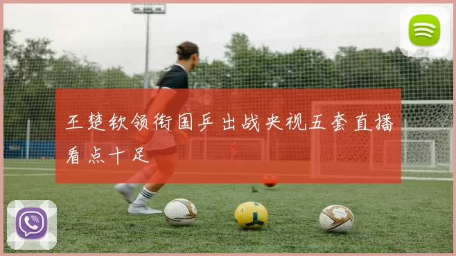 王楚钦领衔国乒出战央视五套直播看点十足