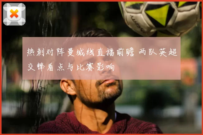热刺对阵曼城线直播前瞻 两队英超交锋看点与比赛影响