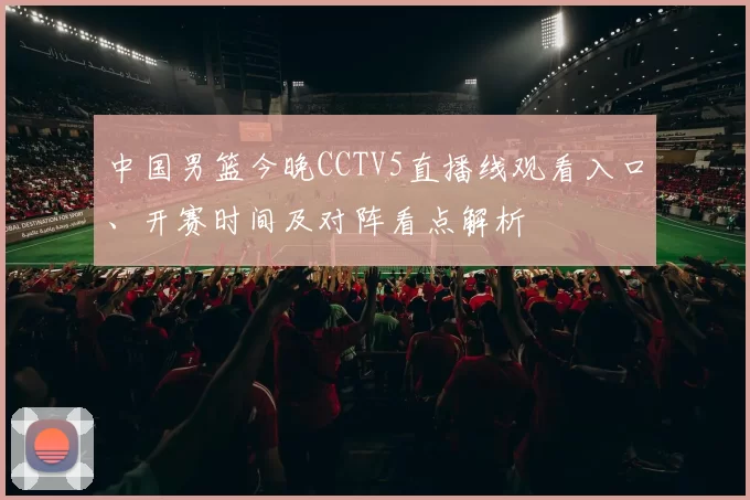 中国男篮今晚CCTV5直播线观看入口、开赛时间及对阵看点解析