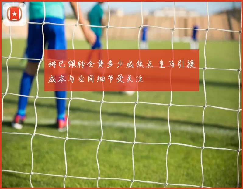 姆巴佩转会费多少成焦点 皇马引援成本与合同细节受关注
