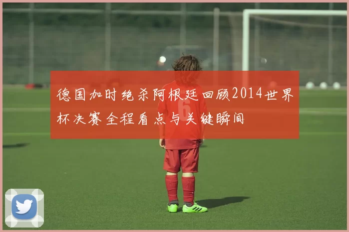 德国加时绝杀阿根廷回顾2014世界杯决赛全程看点与关键瞬间