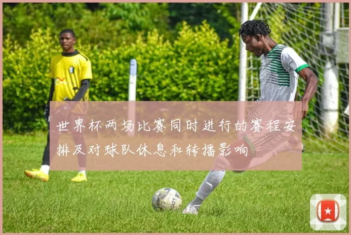 世界杯两场比赛同时进行的赛程安排及对球队休息和转播影响