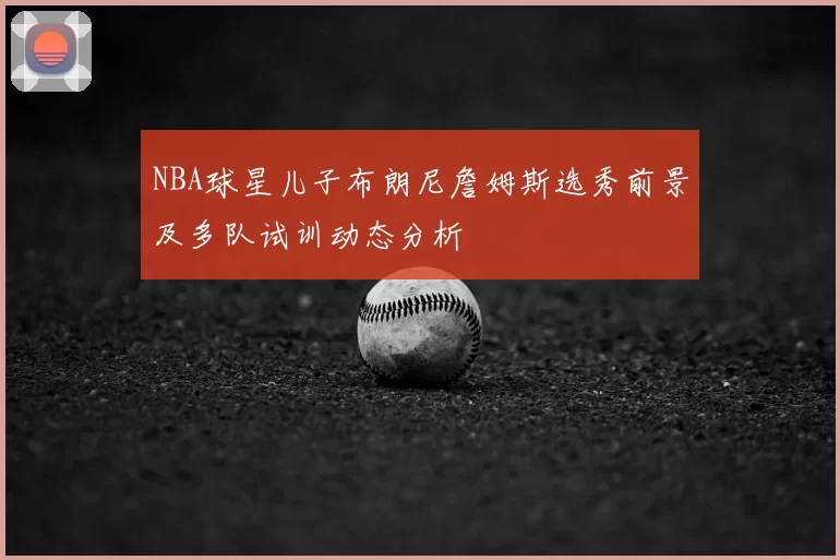NBA球星儿子布朗尼詹姆斯选秀前景及多队试训动态分析
