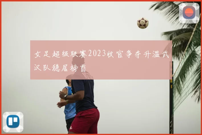 女足超级联赛2023收官争夺升温武汉队稳居榜首