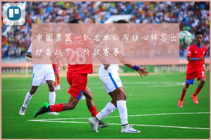 中国男篮一队名单公布核心阵容出炉备战下一阶段赛事