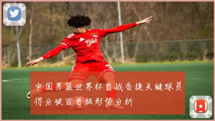 中国男篮世界杯首战告捷关键球员得分破百晋级形势分析