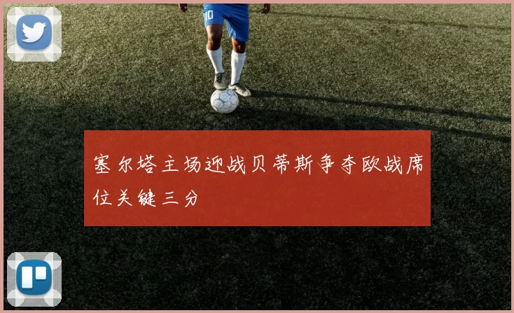 塞尔塔主场迎战贝蒂斯争夺欧战席位关键三分
