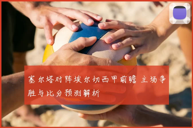 塞尔塔对阵埃尔切西甲前瞻 主场争胜与比分预测解析