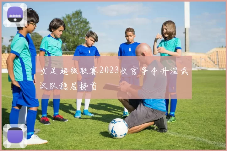 女足超级联赛2023收官争夺升温武汉队稳居榜首
