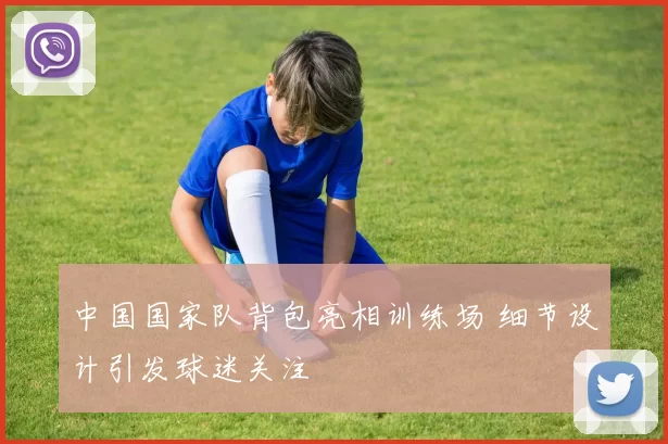 中国国家队背包亮相训练场 细节设计引发球迷关注