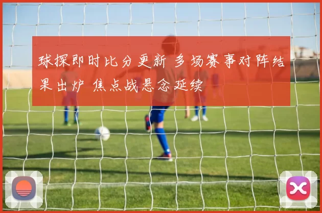 球探即时比分更新 多场赛事对阵结果出炉 焦点战悬念延续