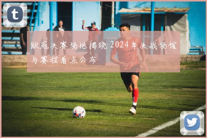欧冠决赛场地揭晓 2024年决战场馆与赛程看点公布