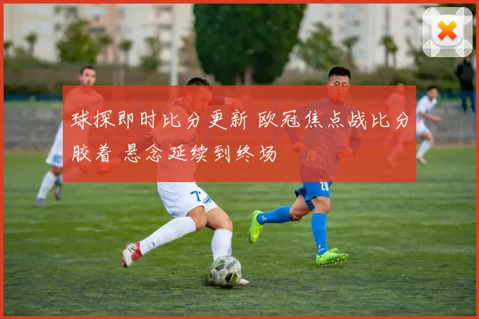 球探即时比分更新 欧冠焦点战比分胶着 悬念延续到终场