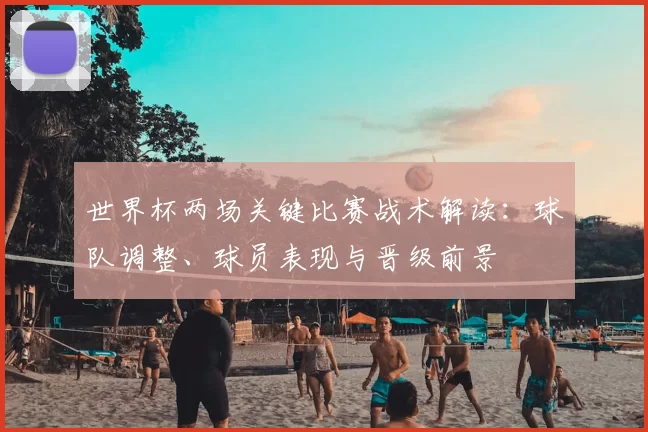 世界杯两场关键比赛战术解读：球队调整、球员表现与晋级前景