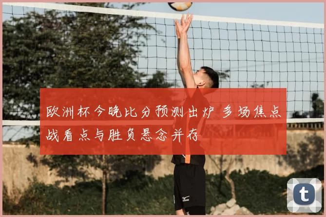 欧洲杯今晚比分预测出炉 多场焦点战看点与胜负悬念并存