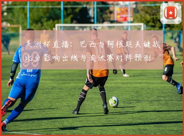 美洲杯直播：巴西与阿根廷关键战比分影响出线与淘汰赛对阵预测