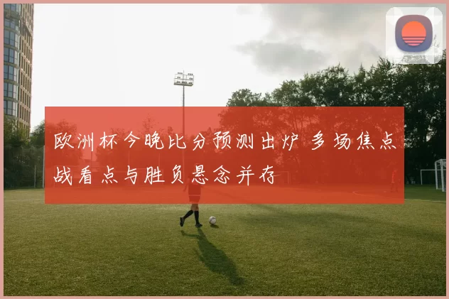 欧洲杯今晚比分预测出炉 多场焦点战看点与胜负悬念并存